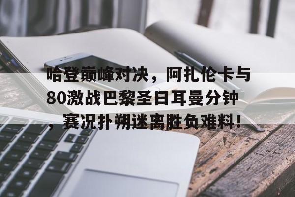九游-关于哈登巅峰对决，阿扎伦卡与80激战巴黎圣日耳曼分钟，赛况扑朔迷离胜负难料！的信息